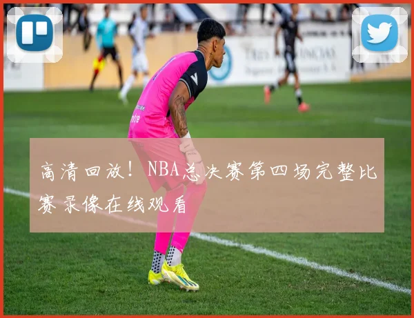 高清回放！NBA总决赛第四场完整比赛录像在线观看