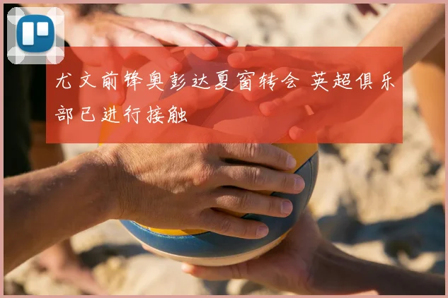 尤文前锋奥彭达夏窗转会 英超俱乐部已进行接触