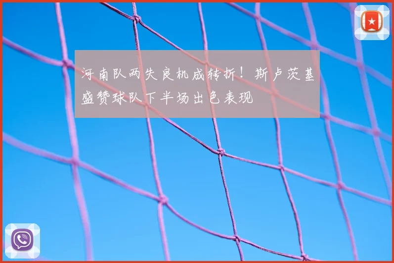 河南队两失良机成转折!斯卢茨基盛赞球队下半场出色表现