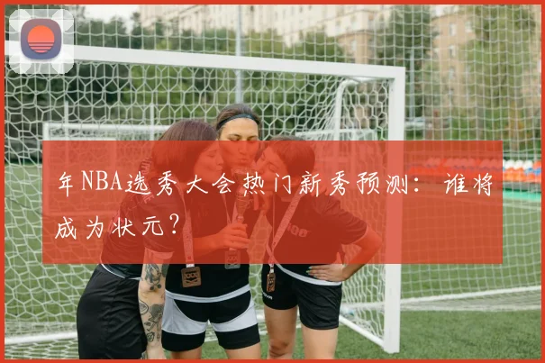 年NBA选秀大会热门新秀预测:谁将成为状元?