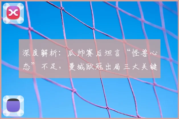 深度解析：瓜帅赛后坦言“怪兽心态”不足，曼城欧冠出局三大关键原因与战术反思