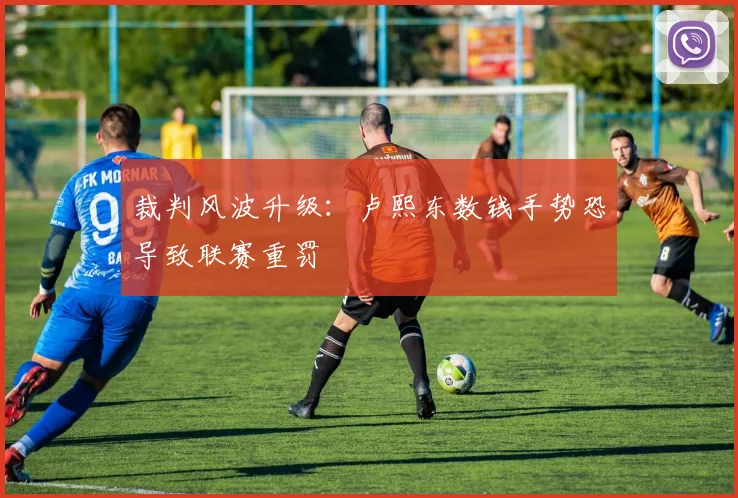 裁判风波升级:卢熙东数钱手势恐导致联赛重罚