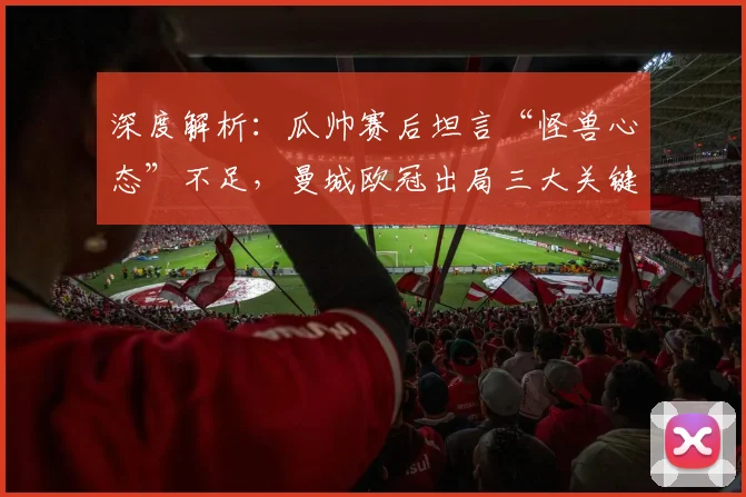 深度解析：瓜帅赛后坦言“怪兽心态”不足，曼城欧冠出局三大关键原因与战术反思