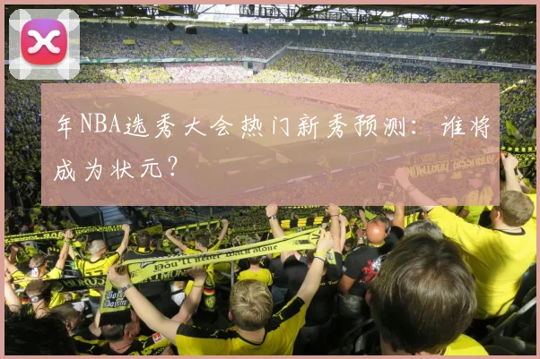 年NBA选秀大会热门新秀预测:谁将成为状元?