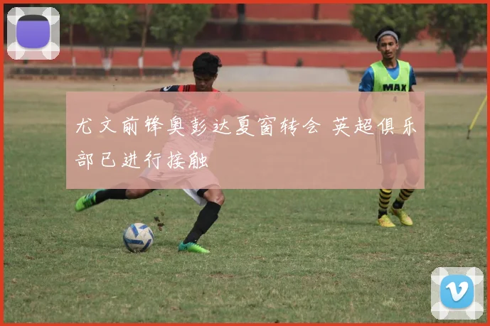 尤文前锋奥彭达夏窗转会 英超俱乐部已进行接触