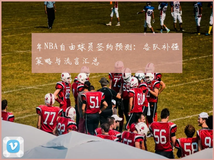 年NBA自由球员签约预测：各队补强策略与流言汇总